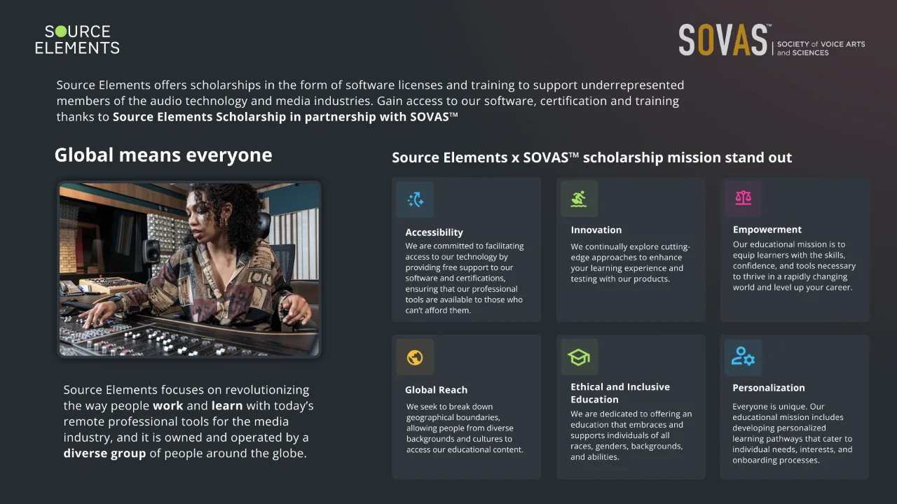 Source Elements and SOVAS: scholarships of software and training for under-represented members of the audio technology and media industries. Global means everyone. The scholarship's mission: accessibility, innovation, empowerment, global reach, ethical and inclusive education, and personalization.
